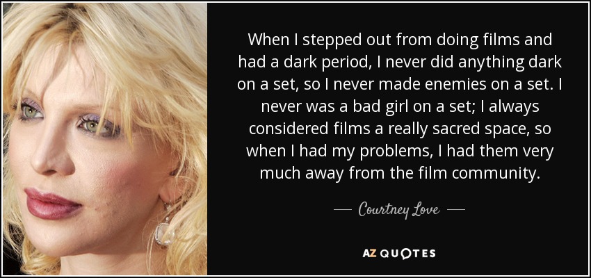 When I stepped out from doing films and had a dark period, I never did anything dark on a set, so I never made enemies on a set. I never was a bad girl on a set; I always considered films a really sacred space, so when I had my problems, I had them very much away from the film community. - Courtney Love
