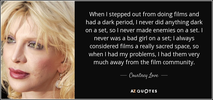 When I stepped out from doing films and had a dark period, I never did anything dark on a set, so I never made enemies on a set. I never was a bad girl on a set; I always considered films a really sacred space, so when I had my problems, I had them very much away from the film community. - Courtney Love