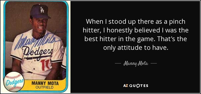 When I stood up there as a pinch hitter, I honestly believed I was the best hitter in the game. That's the only attitude to have. - Manny Mota