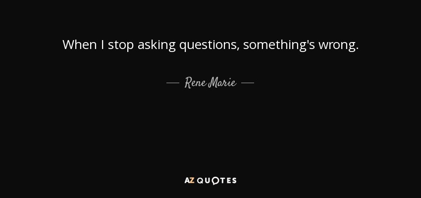 When I stop asking questions, something's wrong. - Rene Marie
