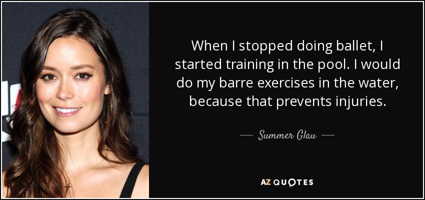 When I stopped doing ballet, I started training in the pool. I would do my barre exercises in the water, because that prevents injuries. - Summer Glau