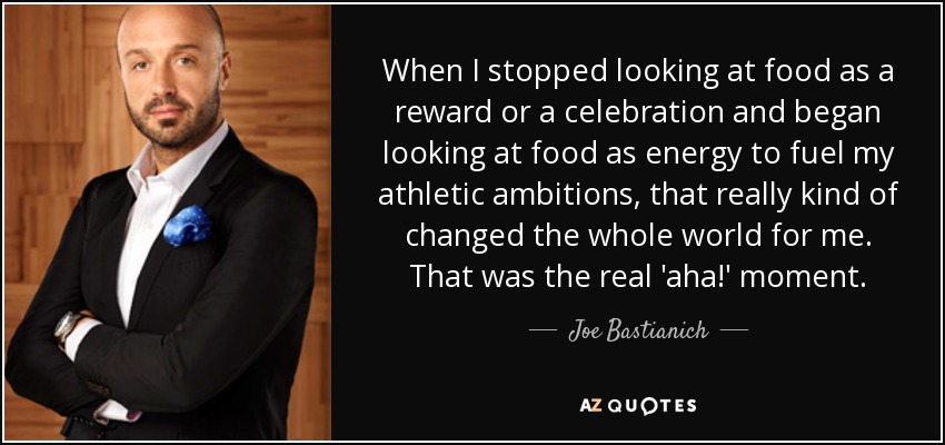 When I stopped looking at food as a reward or a celebration and began looking at food as energy to fuel my athletic ambitions, that really kind of changed the whole world for me. That was the real 'aha!' moment. - Joe Bastianich