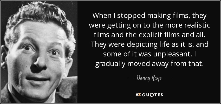 When I stopped making films, they were getting on to the more realistic films and the explicit films and all. They were depicting life as it is, and some of it was unpleasant. I gradually moved away from that. - Danny Kaye