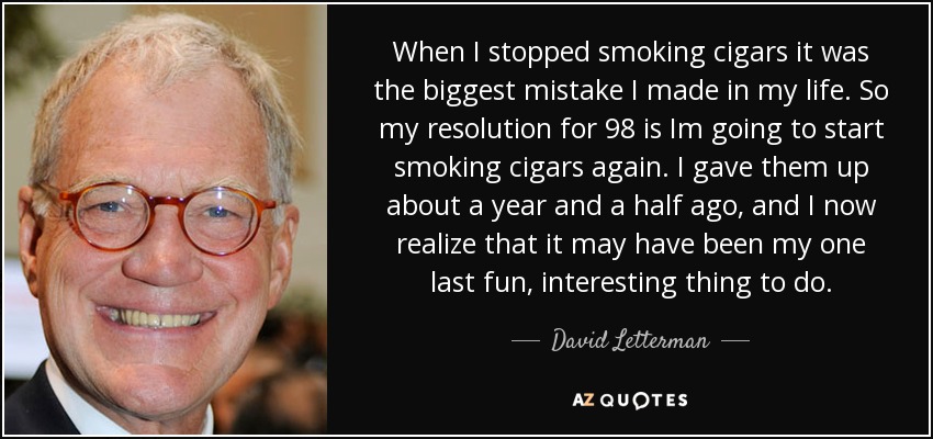 When I stopped smoking cigars it was the biggest mistake I made in my life. So my resolution for 98 is Im going to start smoking cigars again. I gave them up about a year and a half ago, and I now realize that it may have been my one last fun, interesting thing to do. - David Letterman