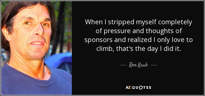 When I stripped myself completely of pressure and thoughts of sponsors and realized I only love to climb, that's the day I did it. - Ron Kauk