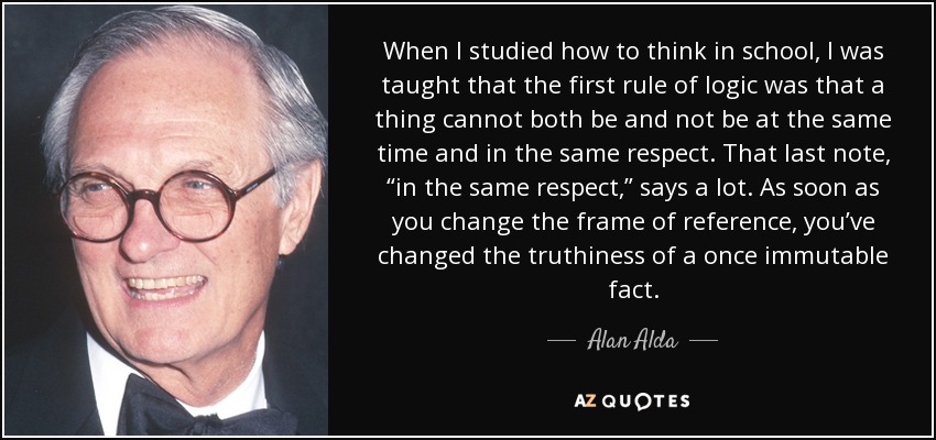 When I studied how to think in school, I was taught that the first rule of logic was that a thing cannot both be and not be at the same time and in the same respect. That last note, “in the same respect,” says a lot. As soon as you change the frame of reference, you’ve changed the truthiness of a once immutable fact. - Alan Alda