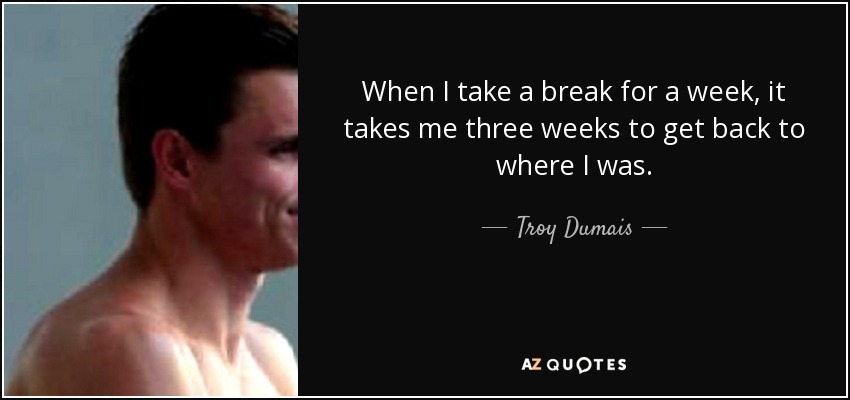 When I take a break for a week, it takes me three weeks to get back to where I was. - Troy Dumais