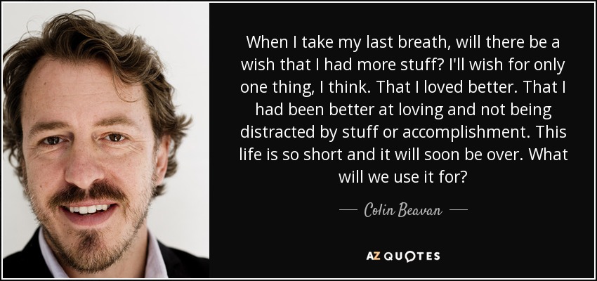 When I take my last breath, will there be a wish that I had more stuff? I'll wish for only one thing, I think. That I loved better. That I had been better at loving and not being distracted by stuff or accomplishment. This life is so short and it will soon be over. What will we use it for? - Colin Beavan