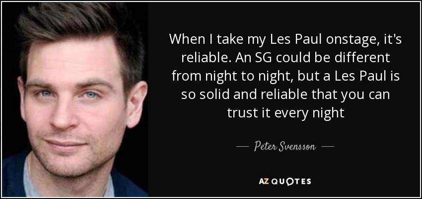 When I take my Les Paul onstage, it's reliable. An SG could be different from night to night, but a Les Paul is so solid and reliable that you can trust it every night - Peter Svensson