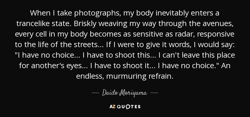 When I take photographs, my body inevitably enters a trancelike state. Briskly weaving my way through the avenues, every cell in my body becomes as sensitive as radar, responsive to the life of the streets... If I were to give it words, I would say: 