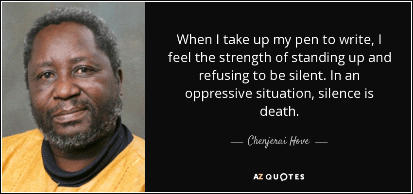 When I take up my pen to write, I feel the strength of standing up and refusing to be silent. In an oppressive situation, silence is death. - Chenjerai Hove