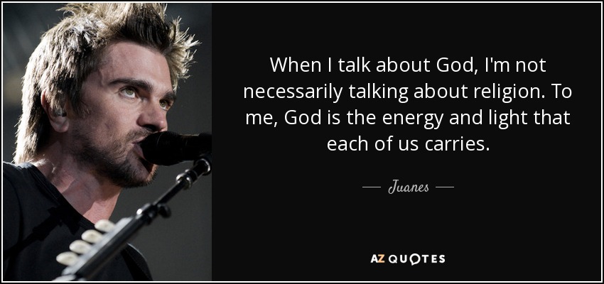 When I talk about God, I'm not necessarily talking about religion. To me, God is the energy and light that each of us carries. - Juanes