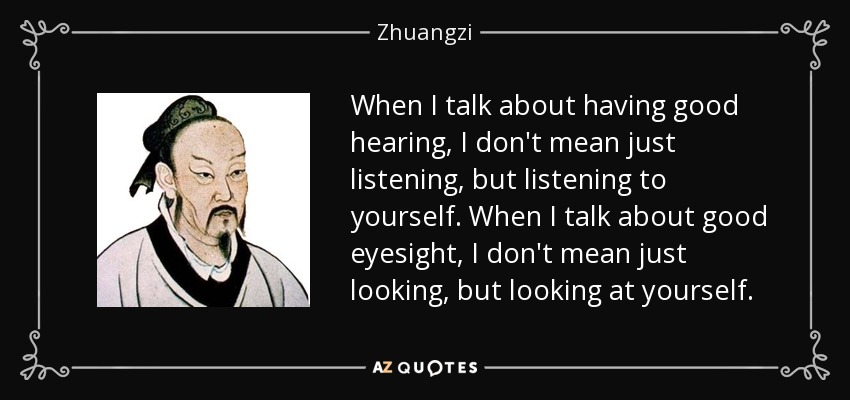 When I talk about having good hearing, I don't mean just listening, but listening to yourself. When I talk about good eyesight, I don't mean just looking, but looking at yourself. - Zhuangzi