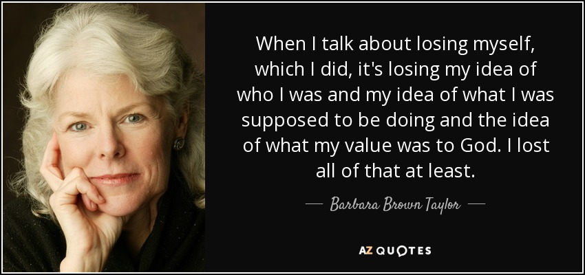 When I talk about losing myself, which I did, it's losing my idea of who I was and my idea of what I was supposed to be doing and the idea of what my value was to God. I lost all of that at least. - Barbara Brown Taylor