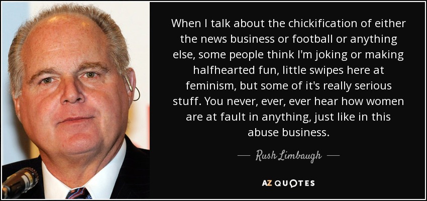 When I talk about the chickification of either the news business or football or anything else, some people think I'm joking or making halfhearted fun, little swipes here at feminism, but some of it's really serious stuff. You never, ever, ever hear how women are at fault in anything, just like in this abuse business. - Rush Limbaugh