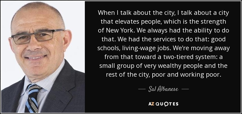 When I talk about the city, I talk about a city that elevates people, which is the strength of New York. We always had the ability to do that. We had the services to do that: good schools, living-wage jobs. We're moving away from that toward a two-tiered system: a small group of very wealthy people and the rest of the city, poor and working poor. - Sal Albanese