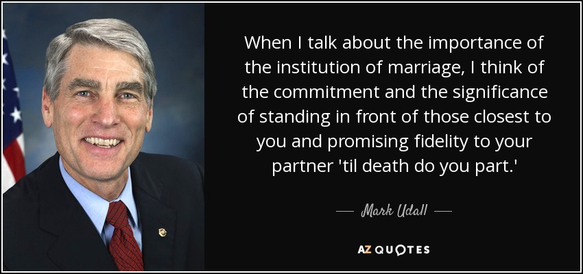 When I talk about the importance of the institution of marriage, I think of the commitment and the significance of standing in front of those closest to you and promising fidelity to your partner 'til death do you part.' - Mark Udall