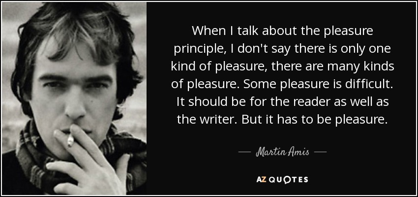 When I talk about the pleasure principle, I don't say there is only one kind of pleasure, there are many kinds of pleasure. Some pleasure is difficult. It should be for the reader as well as the writer. But it has to be pleasure. - Martin Amis