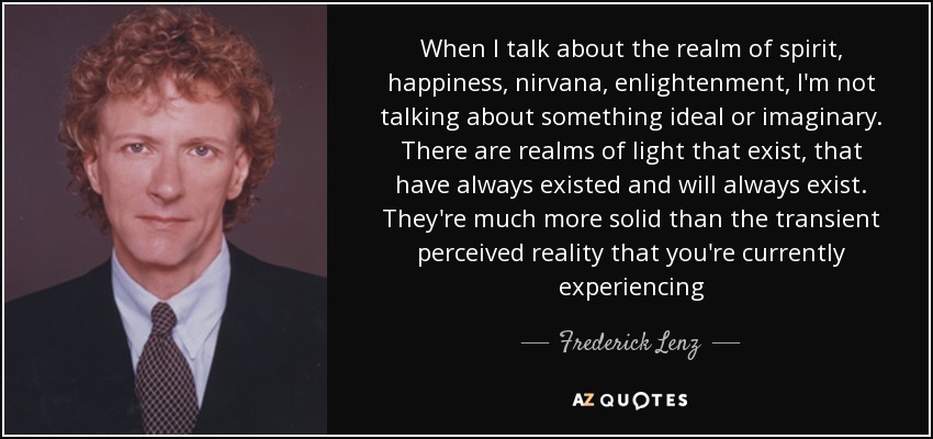 When I talk about the realm of spirit, happiness, nirvana, enlightenment, I'm not talking about something ideal or imaginary. There are realms of light that exist, that have always existed and will always exist. They're much more solid than the transient perceived reality that you're currently experiencing - Frederick Lenz