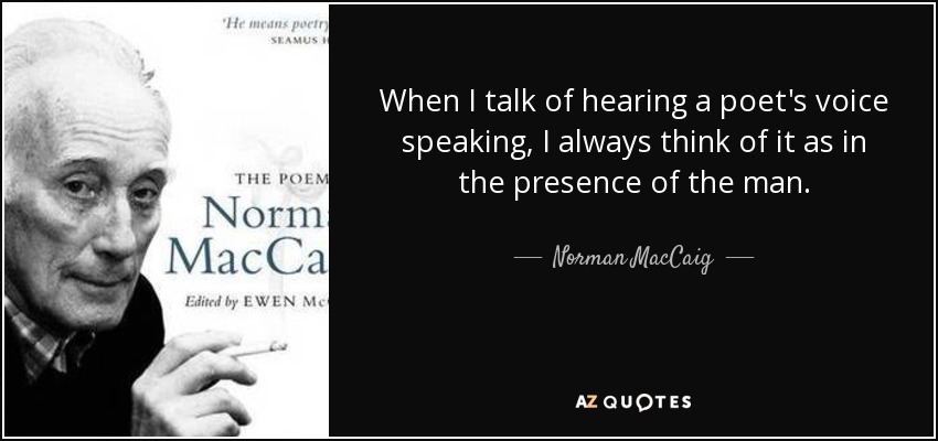 When I talk of hearing a poet's voice speaking, I always think of it as in the presence of the man. - Norman MacCaig