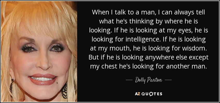 When I talk to a man, I can always tell what he's thinking by where he is looking. If he is looking at my eyes, he is looking for intelligence. If he is looking at my mouth, he is looking for wisdom. But if he is looking anywhere else except my chest he's looking for another man. - Dolly Parton