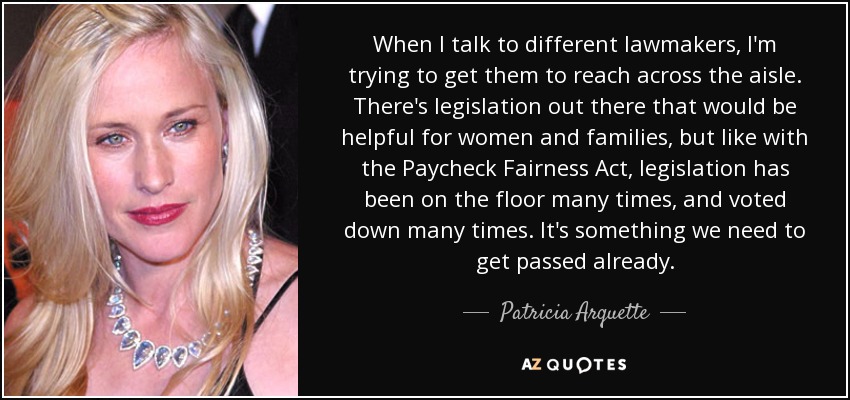 When I talk to different lawmakers, I'm trying to get them to reach across the aisle. There's legislation out there that would be helpful for women and families, but like with the Paycheck Fairness Act, legislation has been on the floor many times, and voted down many times. It's something we need to get passed already. - Patricia Arquette