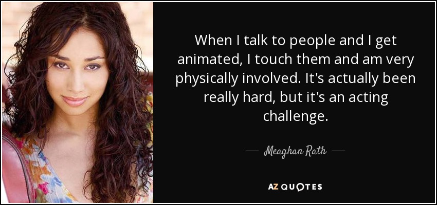 When I talk to people and I get animated, I touch them and am very physically involved. It's actually been really hard, but it's an acting challenge. - Meaghan Rath