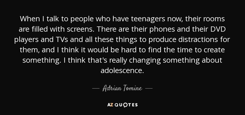 When I talk to people who have teenagers now, their rooms are filled with screens. There are their phones and their DVD players and TVs and all these things to produce distractions for them, and I think it would be hard to find the time to create something. I think that's really changing something about adolescence. - Adrian Tomine