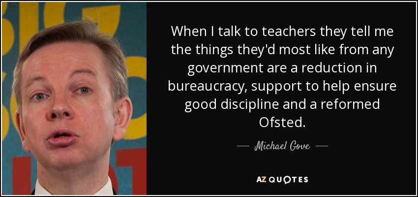 When I talk to teachers they tell me the things they'd most like from any government are a reduction in bureaucracy, support to help ensure good discipline and a reformed Ofsted. - Michael Gove