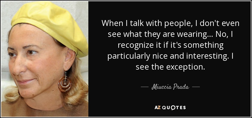 When I talk with people, I don't even see what they are wearing . . . No, I recognize it if it's something particularly nice and interesting. I see the exception. - Miuccia Prada