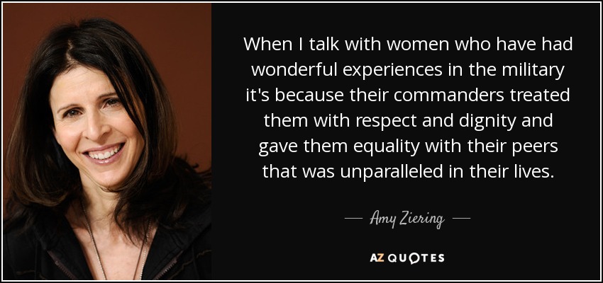 When I talk with women who have had wonderful experiences in the military it's because their commanders treated them with respect and dignity and gave them equality with their peers that was unparalleled in their lives. - Amy Ziering