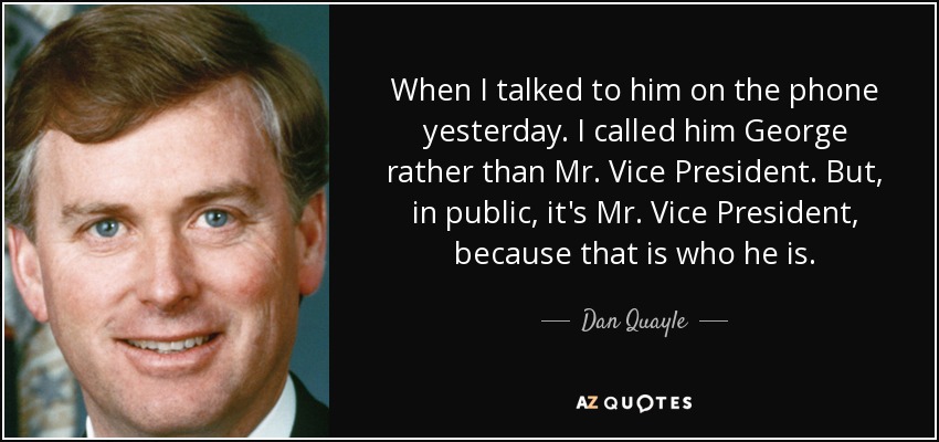 When I talked to him on the phone yesterday. I called him George rather than Mr. Vice President. But, in public, it's Mr. Vice President, because that is who he is. - Dan Quayle