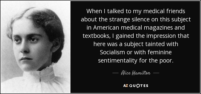 When I talked to my medical friends about the strange silence on this subject in American medical magazines and textbooks, I gained the impression that here was a subject tainted with Socialism or with feminine sentimentality for the poor. - Alice Hamilton