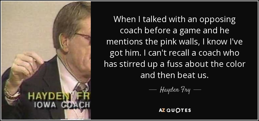 When I talked with an opposing coach before a game and he mentions the pink walls, I know I've got him. I can't recall a coach who has stirred up a fuss about the color and then beat us. - Hayden Fry