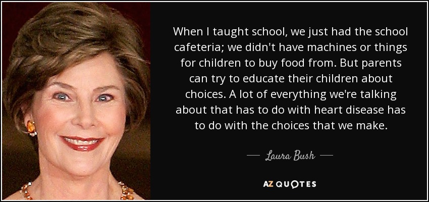 When I taught school, we just had the school cafeteria; we didn't have machines or things for children to buy food from. But parents can try to educate their children about choices. A lot of everything we're talking about that has to do with heart disease has to do with the choices that we make. - Laura Bush