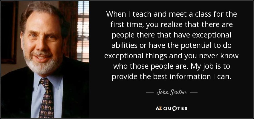 When I teach and meet a class for the first time, you realize that there are people there that have exceptional abilities or have the potential to do exceptional things and you never know who those people are. My job is to provide the best information I can. - John Sexton