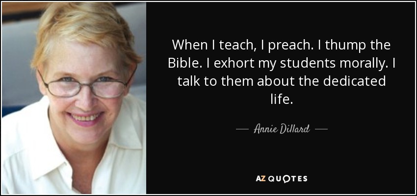 When I teach, I preach. I thump the Bible. I exhort my students morally. I talk to them about the dedicated life. - Annie Dillard