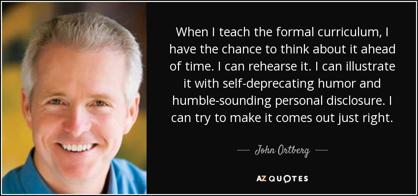 When I teach the formal curriculum, I have the chance to think about it ahead of time. I can rehearse it. I can illustrate it with self-deprecating humor and humble-sounding personal disclosure. I can try to make it comes out just right. - John Ortberg
