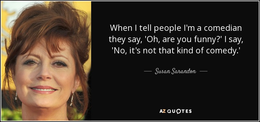 When I tell people I'm a comedian they say, 'Oh, are you funny?' I say, 'No, it's not that kind of comedy.' - Susan Sarandon