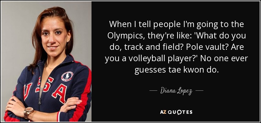 When I tell people I'm going to the Olympics, they're like: 'What do you do, track and field? Pole vault? Are you a volleyball player?' No one ever guesses tae kwon do. - Diana Lopez