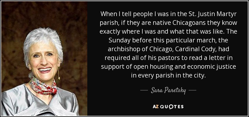 When I tell people I was in the St. Justin Martyr parish, if they are native Chicagoans they know exactly where I was and what that was like. The Sunday before this particular march, the archbishop of Chicago, Cardinal Cody, had required all of his pastors to read a letter in support of open housing and economic justice in every parish in the city. - Sara Paretsky