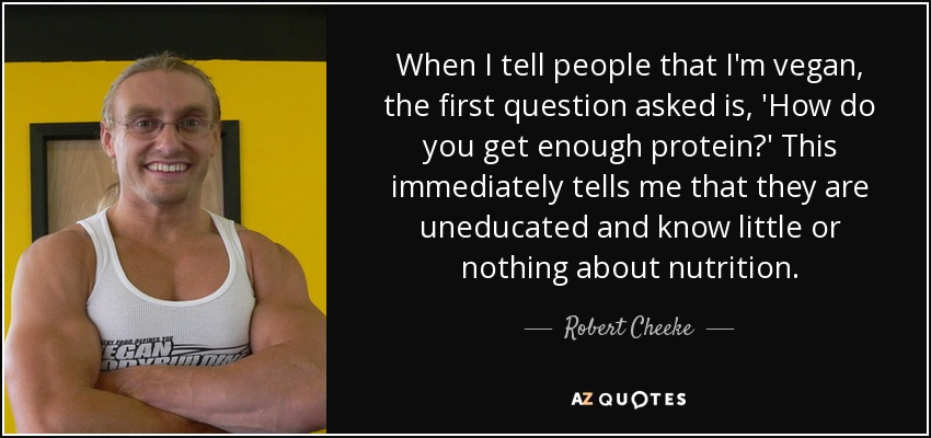 When I tell people that I'm vegan, the first question asked is, 'How do you get enough protein?' This immediately tells me that they are uneducated and know little or nothing about nutrition. - Robert Cheeke