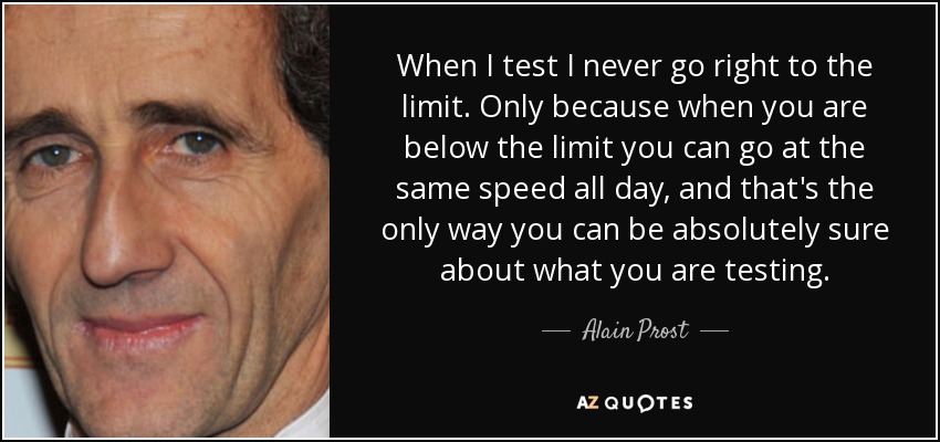When I test I never go right to the limit. Only because when you are below the limit you can go at the same speed all day, and that's the only way you can be absolutely sure about what you are testing. - Alain Prost