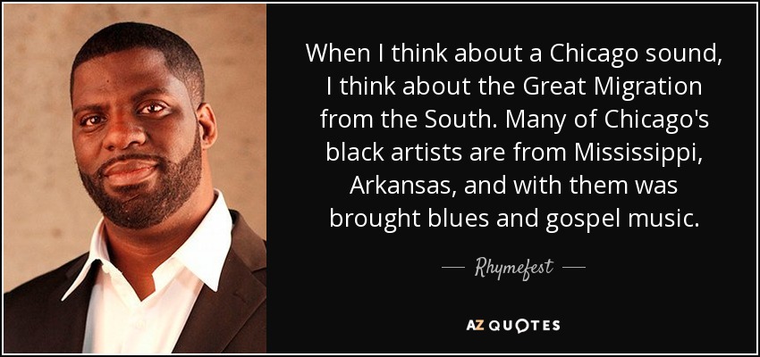 When I think about a Chicago sound, I think about the Great Migration from the South. Many of Chicago's black artists are from Mississippi, Arkansas, and with them was brought blues and gospel music. - Rhymefest