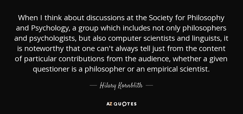 When I think about discussions at the Society for Philosophy and Psychology, a group which includes not only philosophers and psychologists, but also computer scientists and linguists, it is noteworthy that one can't always tell just from the content of particular contributions from the audience, whether a given questioner is a philosopher or an empirical scientist. - Hilary Kornblith