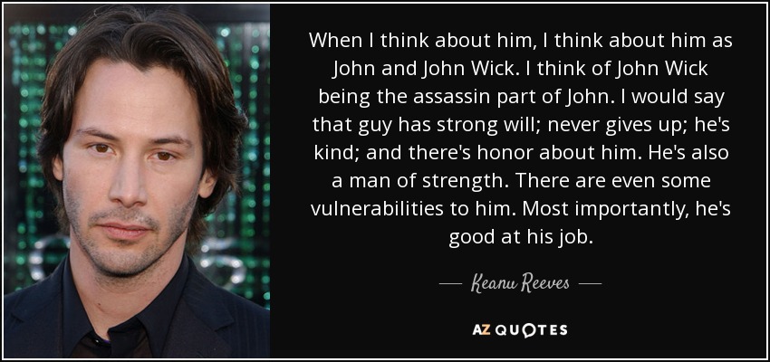 When I think about him, I think about him as John and John Wick. I think of John Wick being the assassin part of John. I would say that guy has strong will; never gives up; he's kind; and there's honor about him. He's also a man of strength. There are even some vulnerabilities to him. Most importantly, he's good at his job. - Keanu Reeves