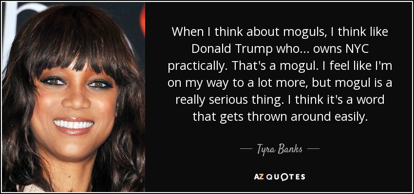 When I think about moguls, I think like Donald Trump who... owns NYC practically. That's a mogul. I feel like I'm on my way to a lot more, but mogul is a really serious thing. I think it's a word that gets thrown around easily. - Tyra Banks