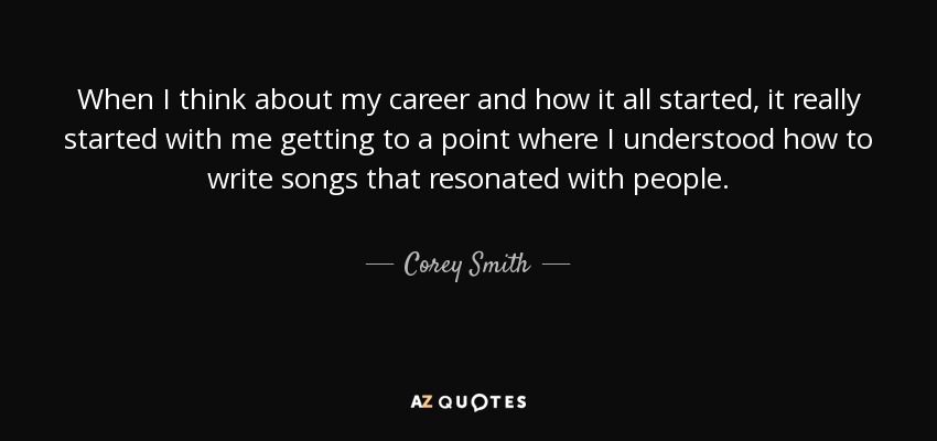 When I think about my career and how it all started, it really started with me getting to a point where I understood how to write songs that resonated with people. - Corey Smith