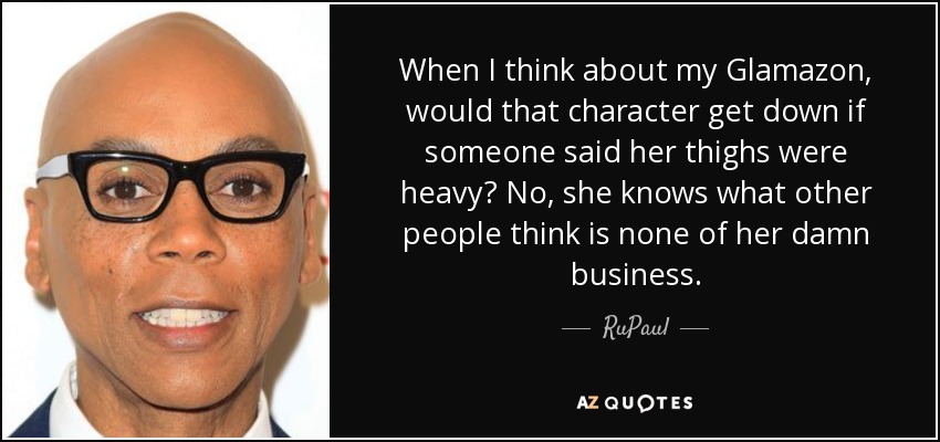 When I think about my Glamazon, would that character get down if someone said her thighs were heavy? No, she knows what other people think is none of her damn business. - RuPaul