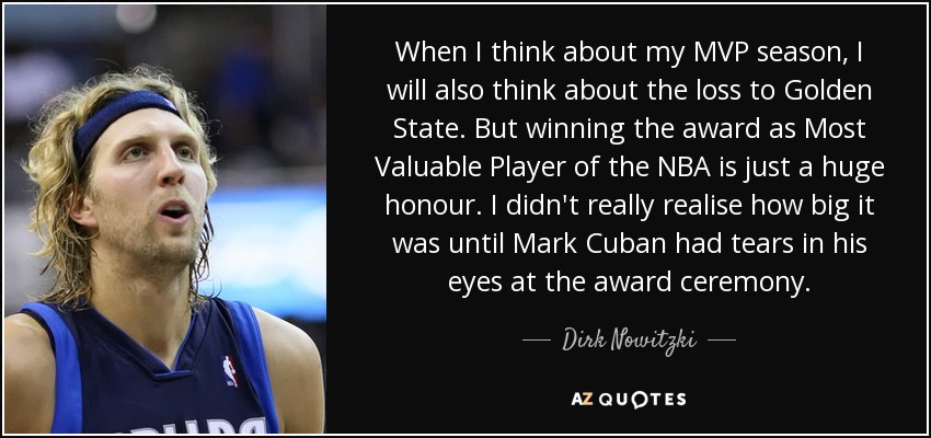 When I think about my MVP season, I will also think about the loss to Golden State. But winning the award as Most Valuable Player of the NBA is just a huge honour. I didn't really realise how big it was until Mark Cuban had tears in his eyes at the award ceremony. - Dirk Nowitzki